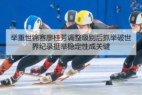 举重世锦赛廖桂芳调整级别后抓举破世界纪录挺举稳定性成关键