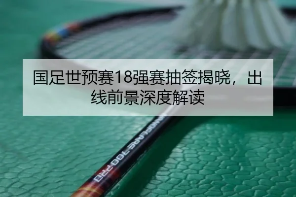 国足世预赛18强赛抽签揭晓，出线前景深度解读