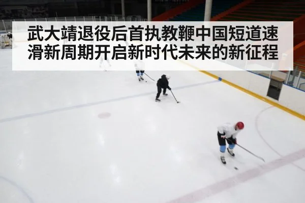 武大靖退役后首执教鞭中国短道速滑新周期开启新时代未来的新征程