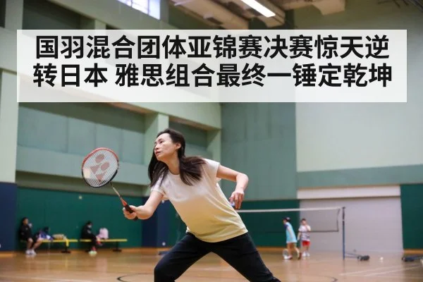 国羽混合团体亚锦赛决赛惊天逆转日本 雅思组合最终一锤定乾坤